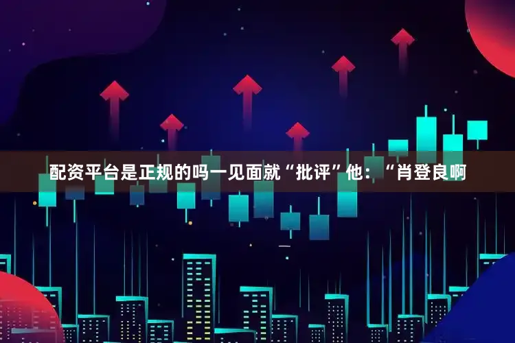配资平台是正规的吗一见面就“批评”他：“肖登良啊