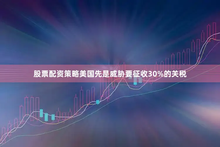 股票配资策略美国先是威胁要征收30%的关税