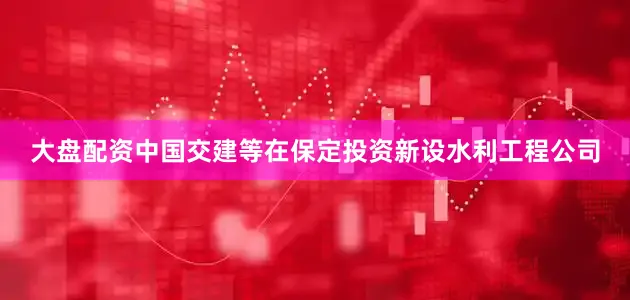 大盘配资中国交建等在保定投资新设水利工程公司