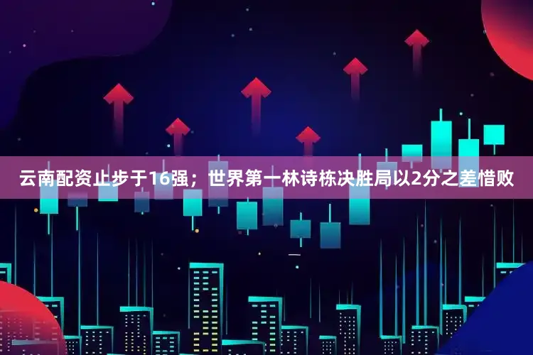 云南配资止步于16强；世界第一林诗栋决胜局以2分之差惜败
