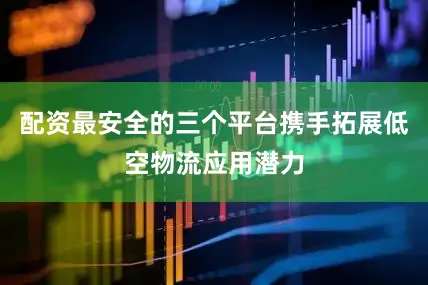 配资最安全的三个平台携手拓展低空物流应用潜力