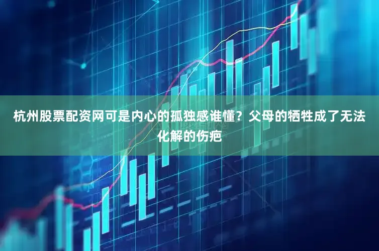 杭州股票配资网可是内心的孤独感谁懂？父母的牺牲成了无法化解的伤疤