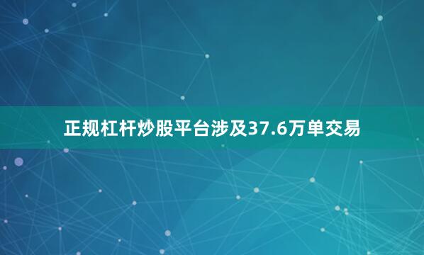 正规杠杆炒股平台涉及37.6万单交易